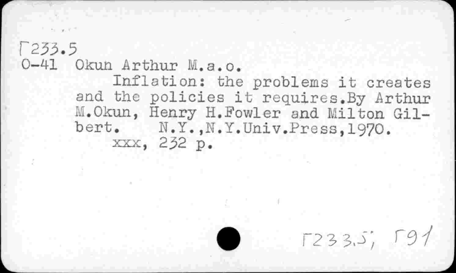 ﻿r233.5
0-41 Okun Arthur M.a.o.
Inflation: the problems it creates and the policies it requires.By Arthur M.Okun, Henry H.Fowler and Milton Gilbert. N.Y.,N.Y.Univ.Press,1970.
xxx, 2^2 p.